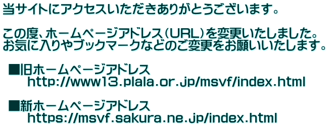 当サイトにアクセスいただきありがとうございます。  この度、ホームページアドレス（URL）を変更いたしました。  お気に入りやブックマークなどのご変更をお願いいたします。    ■旧ホームページアドレス  　　http://www13.plala.or.jp/msvf/index.html   ■新ホームページアドレス  　　https://msvf.sakura.ne.jp/index.html  