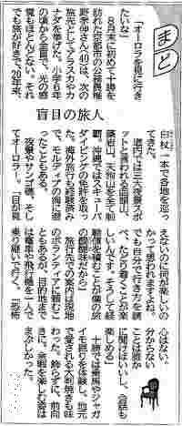 
ここは写真が貼られています。北海道新聞夕刊 2019年9月30日
【見出し1、右の上部、吹き出し大きな文字】
『まど』
【見出し2、中央に配置されています】
『盲目の旅人』
「オーロラを見に行きたいな」
　8月末に初めて(とかち)を訪れた京都市の公務員、椎名孝伸さん40歳は、次の旅先としてアラスカやカナダを挙げた。小学6年生の頃から全盲で、光の感覚もほとんどない。それでも旅が好きで、20年来、白杖一本で各地を巡ってきた。
　道内では3大夜景スポットと言われる函館山、藻岩山、天狗山を全て制覇。沖縄ではスキューバダイビングの免許を取った。海外旅行も経験済みで、モルディブの海に潜ったこともある。
　夜景やサンゴ礁、そしてオーロラ。「目が見えないのに何が楽しいのかって思われますよね。でも自分で行き方を調べ、たどり着くことが楽しいんです。そして経験を積むことが僕の旅の醍醐味だから」
　旅先での案内は現地のボランティアに頼むこともあるが、目的地までは電車や飛行機を1人で乗り継いで行く。「恐怖心はない。分からない事は誰かに聞けばいいし、会話も楽しめる。」
　(とかち)では乗馬やジャガイモ掘りを体験し、地元で愛される大判焼きも味わった。飾らずに、前向きに。余暇を楽しむ姿がまぶしかった。
